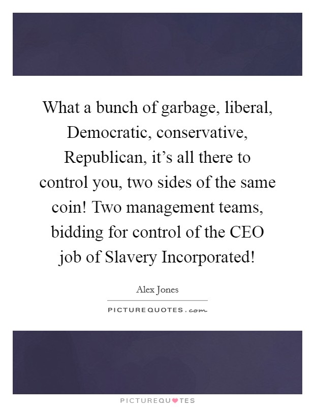 What a bunch of garbage, liberal, Democratic, conservative, Republican, it's all there to control you, two sides of the same coin! Two management teams, bidding for control of the CEO job of Slavery Incorporated! Picture Quote #1
