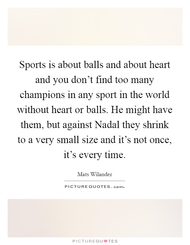 Sports is about balls and about heart and you don't find too many champions in any sport in the world without heart or balls. He might have them, but against Nadal they shrink to a very small size and it's not once, it's every time Picture Quote #1