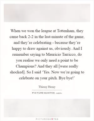 When we won the league at Tottenham, they came back 2-2 in the last-minute of the game, and they’re celebrating - because they’re happy to draw against us, obviously. And I remember saying to Mauricio Tarricco, do you realise we only need a point to be Champions? And they all [were really shocked]. So I said ‘Yes. Now we’re going to celebrate on your pitch. Bye bye!’ Picture Quote #1