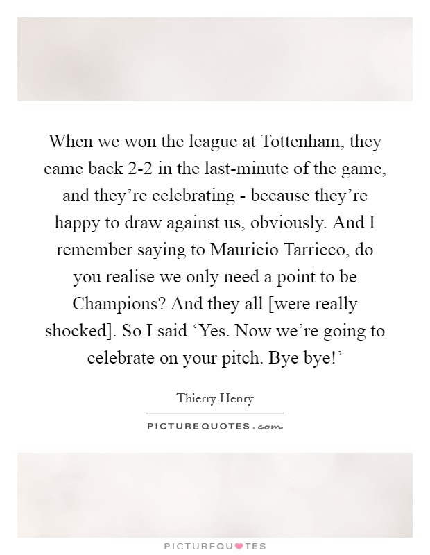 When we won the league at Tottenham, they came back 2-2 in the last-minute of the game, and they're celebrating - because they're happy to draw against us, obviously. And I remember saying to Mauricio Tarricco, do you realise we only need a point to be Champions? And they all [were really shocked]. So I said ‘Yes. Now we're going to celebrate on your pitch. Bye bye!' Picture Quote #1