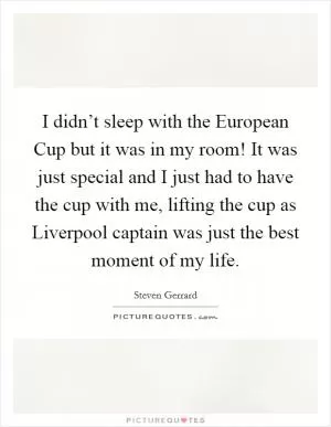 I didn’t sleep with the European Cup but it was in my room! It was just special and I just had to have the cup with me, lifting the cup as Liverpool captain was just the best moment of my life Picture Quote #1