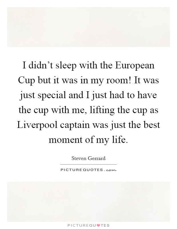 I didn't sleep with the European Cup but it was in my room! It was just special and I just had to have the cup with me, lifting the cup as Liverpool captain was just the best moment of my life Picture Quote #1
