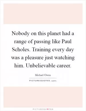 Nobody on this planet had a range of passing like Paul Scholes. Training every day was a pleasure just watching him. Unbelievable career Picture Quote #1