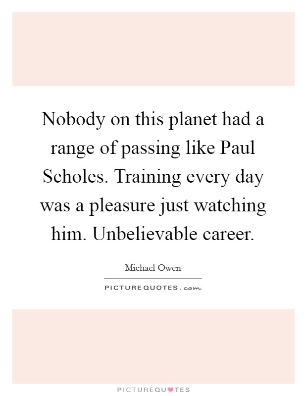 Nobody on this planet had a range of passing like Paul Scholes. Training every day was a pleasure just watching him. Unbelievable career Picture Quote #1