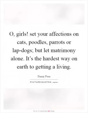 O, girls! set your affections on cats, poodles, parrots or lap-dogs; but let matrimony alone. It’s the hardest way on earth to getting a living Picture Quote #1