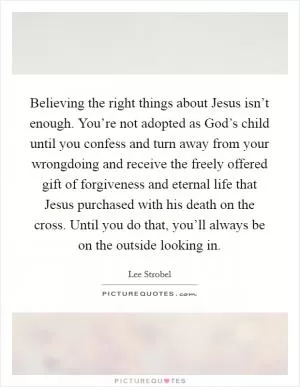 Believing the right things about Jesus isn’t enough. You’re not adopted as God’s child until you confess and turn away from your wrongdoing and receive the freely offered gift of forgiveness and eternal life that Jesus purchased with his death on the cross. Until you do that, you’ll always be on the outside looking in Picture Quote #1