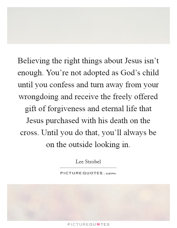 Believing the right things about Jesus isn't enough. You're not adopted as God's child until you confess and turn away from your wrongdoing and receive the freely offered gift of forgiveness and eternal life that Jesus purchased with his death on the cross. Until you do that, you'll always be on the outside looking in Picture Quote #1