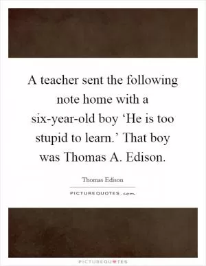 A teacher sent the following note home with a six-year-old boy ‘He is too stupid to learn.’ That boy was Thomas A. Edison Picture Quote #1
