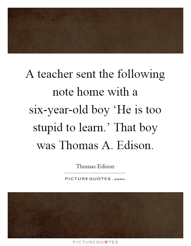 A teacher sent the following note home with a six-year-old boy ‘He is too stupid to learn.' That boy was Thomas A. Edison Picture Quote #1