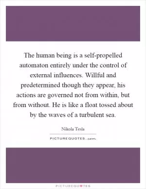 The human being is a self-propelled automaton entirely under the control of external influences. Willful and predetermined though they appear, his actions are governed not from within, but from without. He is like a float tossed about by the waves of a turbulent sea Picture Quote #1