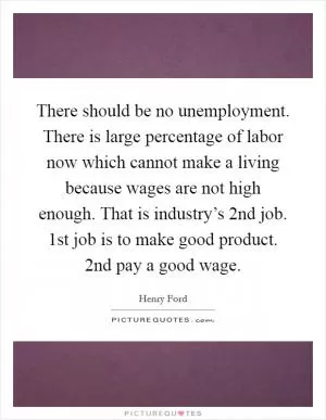 There should be no unemployment. There is large percentage of labor now which cannot make a living because wages are not high enough. That is industry’s 2nd job. 1st job is to make good product. 2nd pay a good wage Picture Quote #1