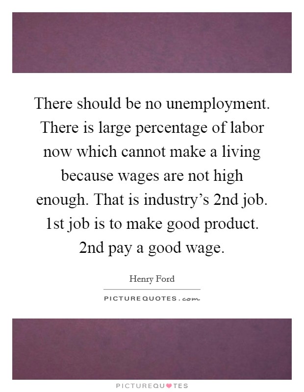 There should be no unemployment. There is large percentage of labor now which cannot make a living because wages are not high enough. That is industry's 2nd job. 1st job is to make good product. 2nd pay a good wage Picture Quote #1