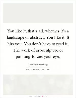 You like it, that’s all, whether it’s a landscape or abstract. You like it. It hits you. You don’t have to read it. The work of art-sculpture or painting-forces your eye Picture Quote #1