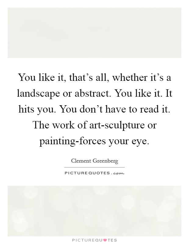 You like it, that's all, whether it's a landscape or abstract. You like it. It hits you. You don't have to read it. The work of art-sculpture or painting-forces your eye Picture Quote #1