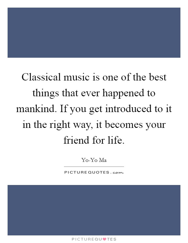 Classical music is one of the best things that ever happened to mankind. If you get introduced to it in the right way, it becomes your friend for life Picture Quote #1