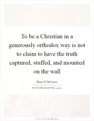 To be a Christian in a generously orthodox way is not to claim to have the truth captured, stuffed, and mounted on the wall Picture Quote #1