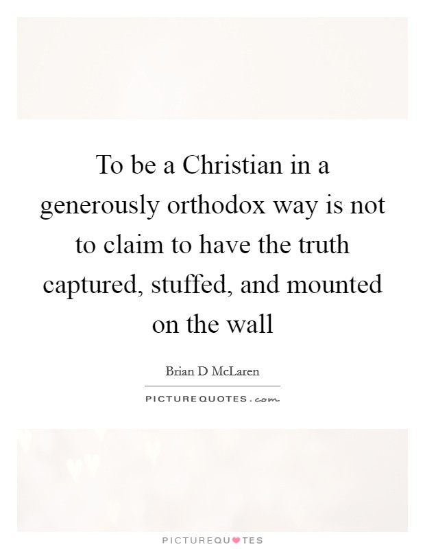 To be a Christian in a generously orthodox way is not to claim to have the truth captured, stuffed, and mounted on the wall Picture Quote #1