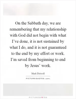 On the Sabbath day, we are remembering that my relationship with God did not begin with what I’ve done, it is not sustained by what I do, and it is not guaranteed to the end by my effort or work. I’m saved from beginning to end by Jesus’ work Picture Quote #1