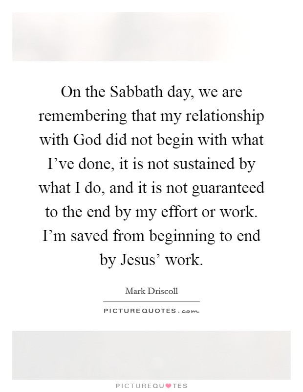 On the Sabbath day, we are remembering that my relationship with God did not begin with what I've done, it is not sustained by what I do, and it is not guaranteed to the end by my effort or work. I'm saved from beginning to end by Jesus' work Picture Quote #1