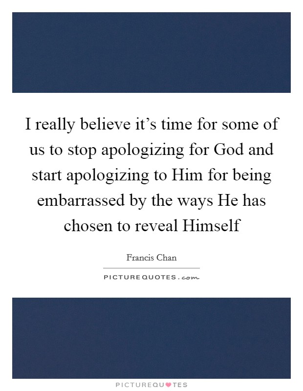 I really believe it's time for some of us to stop apologizing for God and start apologizing to Him for being embarrassed by the ways He has chosen to reveal Himself Picture Quote #1