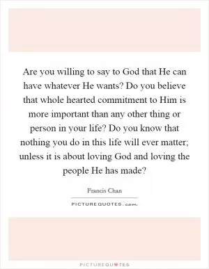 Are you willing to say to God that He can have whatever He wants? Do you believe that whole hearted commitment to Him is more important than any other thing or person in your life? Do you know that nothing you do in this life will ever matter; unless it is about loving God and loving the people He has made? Picture Quote #1