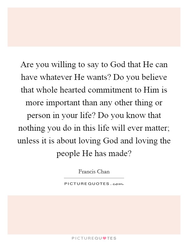 Are you willing to say to God that He can have whatever He wants? Do you believe that whole hearted commitment to Him is more important than any other thing or person in your life? Do you know that nothing you do in this life will ever matter; unless it is about loving God and loving the people He has made? Picture Quote #1