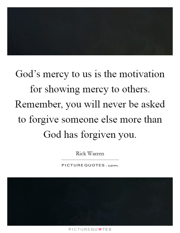 God's mercy to us is the motivation for showing mercy to others. Remember, you will never be asked to forgive someone else more than God has forgiven you Picture Quote #1