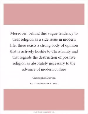 Moreover, behind this vague tendency to treat religion as a side issue in modern life, there exists a strong body of opinion that is actively hostile to Christianity and that regards the destruction of positive religion as absolutely necessary to the advance of modern culture Picture Quote #1