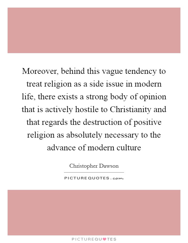 Moreover, behind this vague tendency to treat religion as a side issue in modern life, there exists a strong body of opinion that is actively hostile to Christianity and that regards the destruction of positive religion as absolutely necessary to the advance of modern culture Picture Quote #1