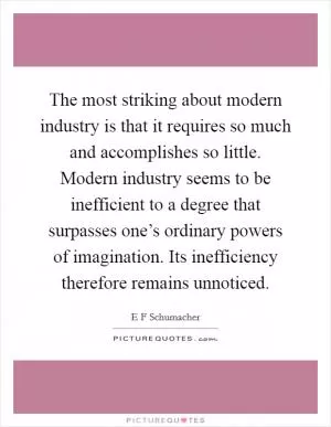 The most striking about modern industry is that it requires so much and accomplishes so little. Modern industry seems to be inefficient to a degree that surpasses one’s ordinary powers of imagination. Its inefficiency therefore remains unnoticed Picture Quote #1