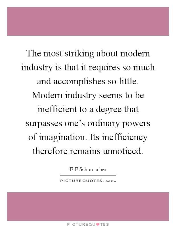 The most striking about modern industry is that it requires so much and accomplishes so little. Modern industry seems to be inefficient to a degree that surpasses one's ordinary powers of imagination. Its inefficiency therefore remains unnoticed Picture Quote #1