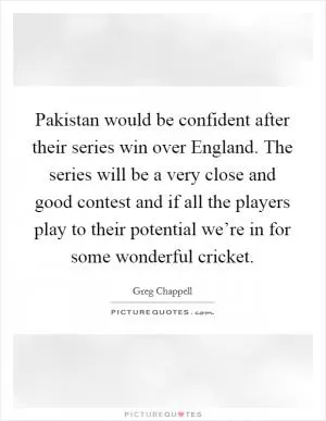 Pakistan would be confident after their series win over England. The series will be a very close and good contest and if all the players play to their potential we’re in for some wonderful cricket Picture Quote #1