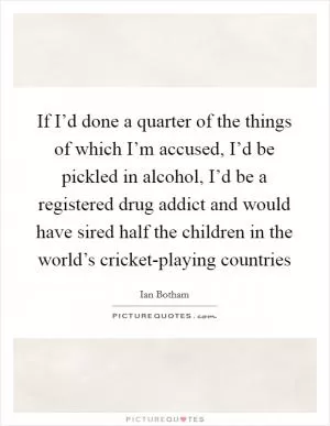 If I’d done a quarter of the things of which I’m accused, I’d be pickled in alcohol, I’d be a registered drug addict and would have sired half the children in the world’s cricket-playing countries Picture Quote #1