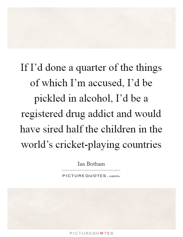 If I'd done a quarter of the things of which I'm accused, I'd be pickled in alcohol, I'd be a registered drug addict and would have sired half the children in the world's cricket-playing countries Picture Quote #1