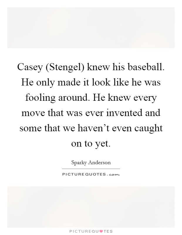 Casey (Stengel) knew his baseball. He only made it look like he was fooling around. He knew every move that was ever invented and some that we haven't even caught on to yet Picture Quote #1