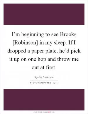 I’m beginning to see Brooks [Robinson] in my sleep. If I dropped a paper plate, he’d pick it up on one hop and throw me out at first Picture Quote #1