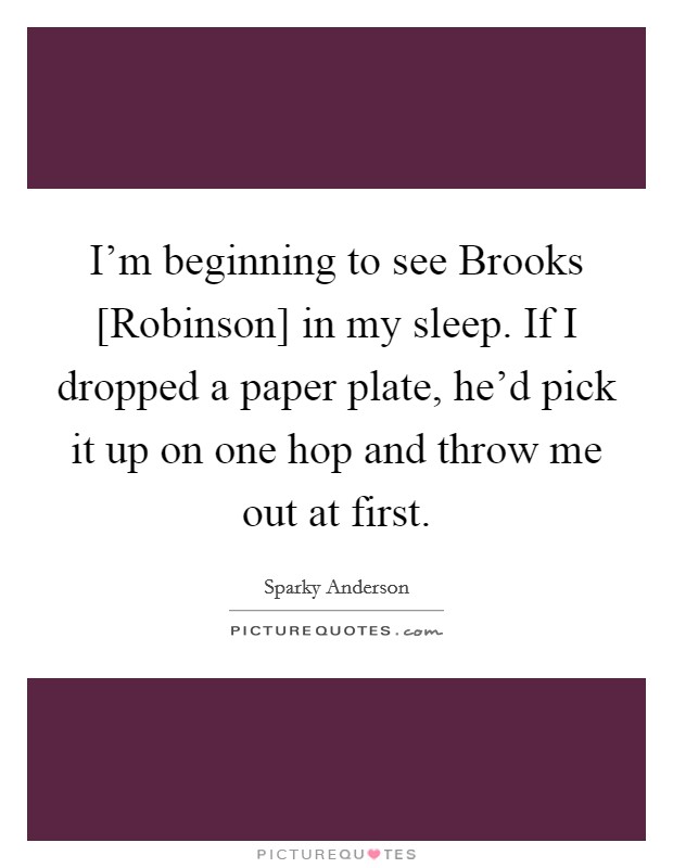 I'm beginning to see Brooks [Robinson] in my sleep. If I dropped a paper plate, he'd pick it up on one hop and throw me out at first Picture Quote #1