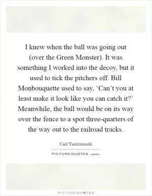 I knew when the ball was going out (over the Green Monster). It was something I worked into the decoy, but it used to tick the pitchers off. Bill Monbouquette used to say, ‘Can’t you at least make it look like you can catch it?’ Meanwhile, the ball would be on its way over the fence to a spot three-quarters of the way out to the railroad tracks Picture Quote #1