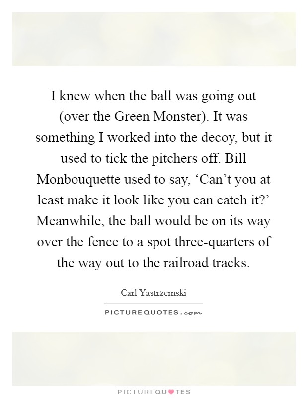 I knew when the ball was going out (over the Green Monster). It was something I worked into the decoy, but it used to tick the pitchers off. Bill Monbouquette used to say, ‘Can't you at least make it look like you can catch it?' Meanwhile, the ball would be on its way over the fence to a spot three-quarters of the way out to the railroad tracks Picture Quote #1