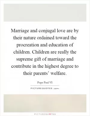 Marriage and conjugal love are by their nature ordained toward the procreation and education of children. Children are really the supreme gift of marriage and contribute in the highest degree to their parents’ welfare Picture Quote #1