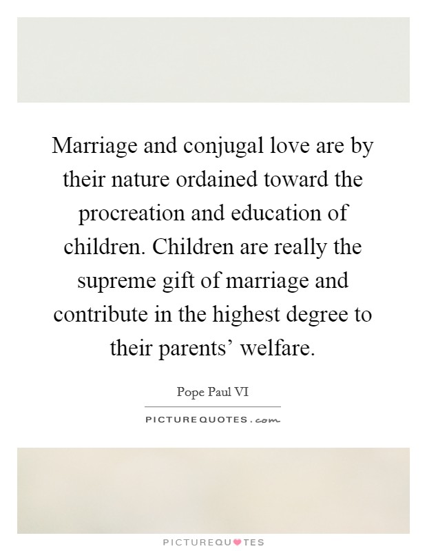 Marriage and conjugal love are by their nature ordained toward the procreation and education of children. Children are really the supreme gift of marriage and contribute in the highest degree to their parents' welfare Picture Quote #1