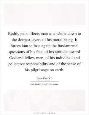 Bodily pain affects man as a whole down to the deepest layers of his moral being. It forces him to face again the fundamental questions of his fate, of his attitude toward God and fellow man, of his individual and collective responsibility and of the sense of his pilgrimage on earth Picture Quote #1