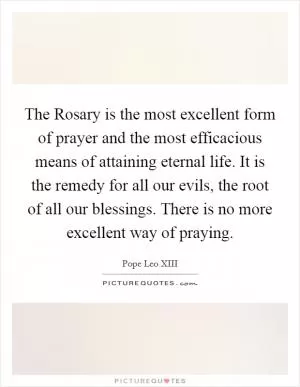 The Rosary is the most excellent form of prayer and the most efficacious means of attaining eternal life. It is the remedy for all our evils, the root of all our blessings. There is no more excellent way of praying Picture Quote #1