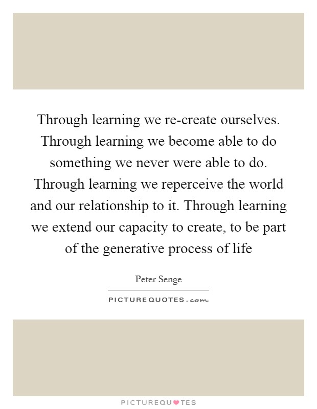 Through learning we re-create ourselves. Through learning we become able to do something we never were able to do. Through learning we reperceive the world and our relationship to it. Through learning we extend our capacity to create, to be part of the generative process of life Picture Quote #1