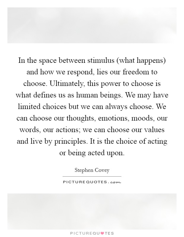 In the space between stimulus (what happens) and how we respond, lies our freedom to choose. Ultimately, this power to choose is what defines us as human beings. We may have limited choices but we can always choose. We can choose our thoughts, emotions, moods, our words, our actions; we can choose our values and live by principles. It is the choice of acting or being acted upon Picture Quote #1