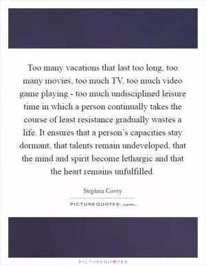 Too many vacations that last too long, too many movies, too much TV, too much video game playing - too much undisciplined leisure time in which a person continually takes the course of least resistance gradually wastes a life. It ensures that a person’s capacities stay dormant, that talents remain undeveloped, that the mind and spirit become lethargic and that the heart remains unfulfilled Picture Quote #1