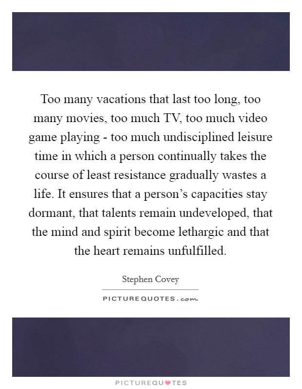 Too many vacations that last too long, too many movies, too much TV, too much video game playing - too much undisciplined leisure time in which a person continually takes the course of least resistance gradually wastes a life. It ensures that a person's capacities stay dormant, that talents remain undeveloped, that the mind and spirit become lethargic and that the heart remains unfulfilled Picture Quote #1