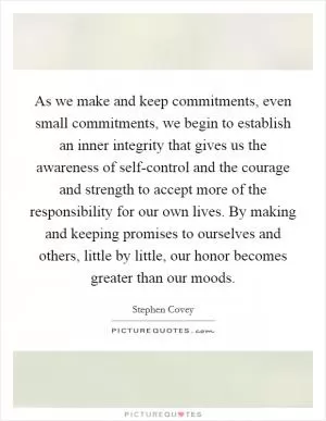 As we make and keep commitments, even small commitments, we begin to establish an inner integrity that gives us the awareness of self-control and the courage and strength to accept more of the responsibility for our own lives. By making and keeping promises to ourselves and others, little by little, our honor becomes greater than our moods Picture Quote #1