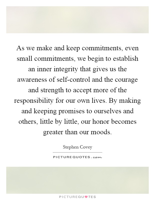 As we make and keep commitments, even small commitments, we begin to establish an inner integrity that gives us the awareness of self-control and the courage and strength to accept more of the responsibility for our own lives. By making and keeping promises to ourselves and others, little by little, our honor becomes greater than our moods Picture Quote #1
