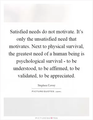 Satisfied needs do not motivate. It’s only the unsatisfied need that motivates. Next to physical survival, the greatest need of a human being is psychological survival - to be understood, to be affirmed, to be validated, to be appreciated Picture Quote #1